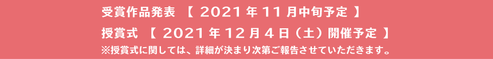 受賞作品発表　【 2021年11月中旬予定 】授賞式　【 2021年12月4日（土）開催予定 】