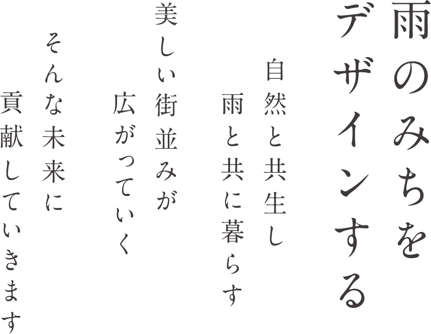 雨のみちをデザインする　自然と共生し雨と共に暮らす　美しい街並みが広がっていく　そんな未来に貢献していきます